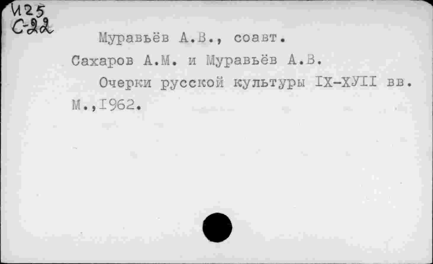 ﻿4125
С~£<Ь
Муравьёв А.В., соавт.
Сахаров А.М. и гЛуравьёв А.В.
Очерки русской культуры 1Х-ХУ11 вв.
М.,1962.